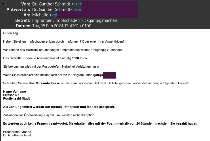 Spam-Mail, angeblich von "Dr. Gunther Schmidt" mit Mailadresse, die nichts mit Gunther oder Schmidt zu tun hat. Betreff: "Impfungen / Impfschäden rückgängig machen". Inhalt: "Guten Tag Haben Sie einen Impfschaden erlitten durch Impfungen? Oder einer Ihrer Angehörigen? Wir kennen das Heilmittel um Impfungen / Impfschäden wieder rückgängig zu machen. Das Heilmittel + genaue Anleitung kostet einmalig 1000 Euro. Sie bekommen alles mit der Post geliefert, Heilmittel, Anleitungen usw. Wenn Sie interessiert sind melden sich bei mir in Telegram unter @drgs88 Schreiben Sie nur Ihre Versandadresse in Telegram, wohin das Heilmittel , Anleitungen usw. versendet werden, in folgendem Format: Name Vorname Strasse Nr. Postleitzahl Stadt Als Zahlungsmittel werden nur Bitcoin , Ethereum und Monero akzeptiert. Zahlungen wie Überweisung, Paypal usw. werden nicht akzeptiert. Es werden auch keine Fragen beantwortet, Sie erhalten alles mit der Post innerhalb von 24 Stunden, nachdem Sie bezahlt haben. Freundliche Grüsse Dr. Gunther Schmidt"