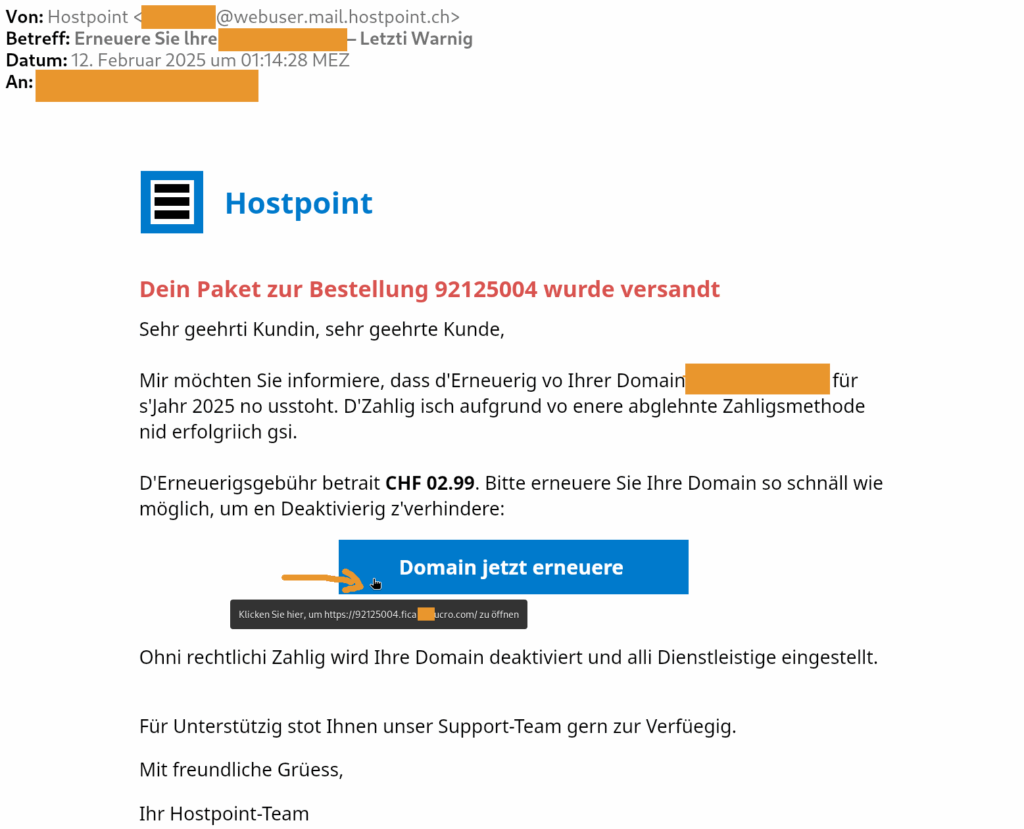 Dein Paket zur Bestellung 92125004 wurde versandt Sehr geehrti Kundin, sehr geehrte Kunde, Mir möchten Sie informiere, dass d'Erneuerig vo Ihrer Domain [anonymisiert] für s'Jahr 2025 no usstoht. D'Zahlig isch aufgrund vo enere abglehnte Zahligsmethode nid erfolgriich gsi. D'Erneuerigsgebühr betrait CHF 02.99. Bitte erneuere Sie Ihre Domain so schnäll wie möglich, um en Deaktivierig z'verhindere: Domain jetzt erneuere Ohni rechtlichi Zahlig wird Ihre Domain deaktiviert und alli Dienstleistige eingestellt. Für Unterstützig stot Ihnen unser Support-Team gern zur Verfüegig. Mit freundliche Grüess,