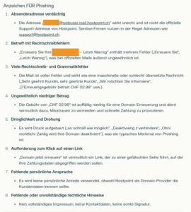 Hier ist eine Analyse der Anzeichen für und gegen Phishing in der genannten E-Mail: Anzeichen FÜR Phishing Absenderadresse verdächtig Die Adresse „[ANONYMISIERT]@webuser.mail.hostpoint.ch“ wirkt unecht und ist nicht die offizielle Support-Adresse von Hostpoint. Seriöse Firmen nutzen in der Regel Adressen wie support@hostpoint.ch. Betreff mit Rechtschreibfehlern „Erneuere Sie lhre [ANONYMISIERTE DOMAIN] – Letzti Warnig“ enthält mehrere Fehler („Erneuere Sie“, „Letzti Warnig“), was bei offiziellen Mails äußerst ungewöhnlich ist. Viele Rechtschreib- und Grammatikfehler Die Mail ist voller Fehler und wirkt wie eine maschinelle oder schlecht übersetzte Nachricht („Sehr geehrti Kundin, sehr geehrte Kunde“, „Mir möchten Sie informiere“, „D'Erneuerigsgebühr betrait CHF 02.99“ usw.). Ungewöhnlich niedriger Betrag Die Gebühr von „CHF 02.99“ ist auffällig niedrig für eine Domain-Erneuerung und dient vermutlich dazu, Misstrauen zu vermeiden und schnelle Zahlung zu provozieren. Dringlichkeit und Drohung Es wird Druck aufgebaut („so schnäll wie möglich“, „Deaktivierig z'verhindere“, „Ohni rechtlichi Zahlig wird Ihre Domain deaktiviert“), was ein typisches Merkmal von Phishing ist. Aufforderung zum Klick auf einen Link „Domain jetzt erneuere“ ist vermutlich ein Link, der zu einer gefälschten Seite führt, auf der Ihre Zahlungsdaten abgegriffen werden sollen. Fehlende persönliche Ansprache Es wird keine persönliche Anrede verwendet, obwohl Hostpoint als Domain-Provider die Kundendaten kennen sollte. Fehlende oder unvollständige rechtliche Hinweise Kein vollständiges Impressum, keine Kontaktdaten, keine echte Signatur.