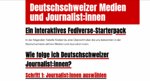 Screenshot ab journi.netfuture.ch: Deutschschweizer Medien und Journalist:innen Ein interaktives Fediverse-Starterpack In der folgenden Tabelle findest du eine Übersicht über die uns bekannten in der Deutschschweiz aktiven Medien und Journalist:innen. Wie folge ich Deutschschweizer Journalist:innen? Schritt 1: Journalist:innen auswählen