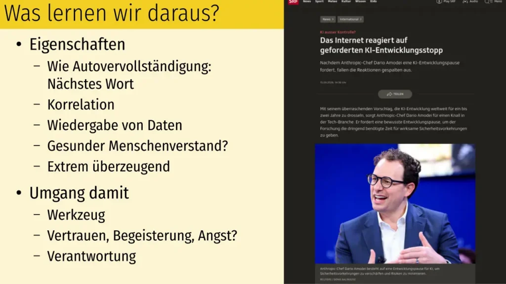 Was lernen wir daraus?
Eigenschaften
Wie Autovervollständigung: Nächstes Wort
Korrelation
Wiedergabe von Daten
Gesunder Menschenverstand?
Extrem überzeugend
Umgang damit
Werkzeug
Vertrauen, Begeisterung, Angst?
Verantwortung
Rechts Screenshot des verlinkten SRF-Artikels " KI ausser Kontrolle? - Das Internet reagiert auf geforderten KI-Entwicklungsstopp"