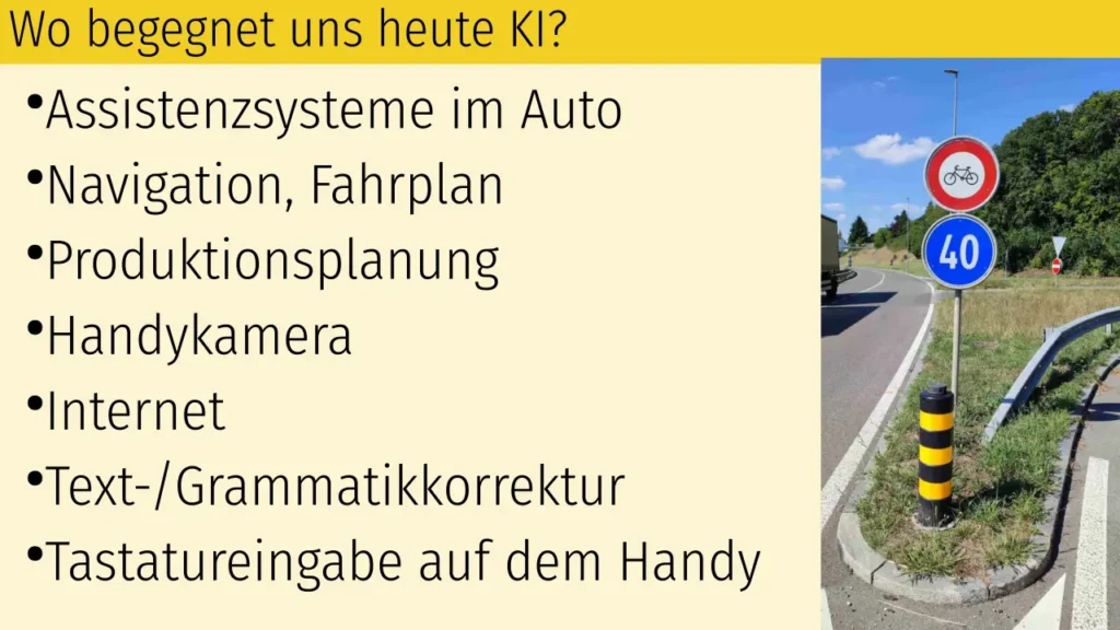 Folie: Wo begegnet uns heute KI?
Assistenzsysteme im Auto
Navigation, Fahrplan
Produktionsplanung
Handykamera
Internet
Text-/Grammatikkorrektur
Tastatureingabe auf dem Handy
Bild rechts von einem Strassenschild "Mindestgeschwindigkeit 40 km/h" aus dem "Faultier"-Artikel